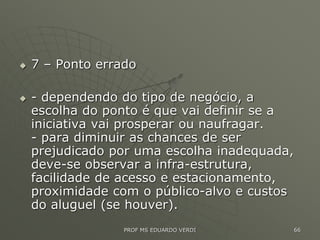  7 – Ponto errado
 - dependendo do tipo de negócio, a
escolha do ponto é que vai definir se a
iniciativa vai prosperar ou naufragar.
- para diminuir as chances de ser
prejudicado por uma escolha inadequada,
deve-se observar a infra-estrutura,
facilidade de acesso e estacionamento,
proximidade com o público-alvo e custos
do aluguel (se houver).
PROF MS EDUARDO VERDI 66
 