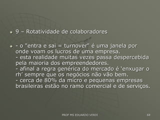  9 – Rotatividade de colaboradores
 - o "entra e sai = turnover" é uma janela por
onde voam os lucros de uma empresa.
- esta realidade muitas vezes passa despercebida
pela maioria dos empreendedores.
- afinal a regra genérica do mercado é ‘enxugar o
rh’ sempre que os negócios não vão bem.
- cerca de 80% da micro e pequenas empresas
brasileiras estão no ramo comercial e de serviços.
PROF MS EDUARDO VERDI 68
 