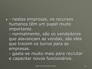  - nestas empresas, os recursos
humanos têm um papel muito
importante.
- normalmente, são os vendedores
que alavancam as vendas, são eles
que trazem os lucros para as
empresas.
- gasta-se muito mais para recrutar
e capacitar novos funcionários.
PROF MS EDUARDO VERDI 69
 