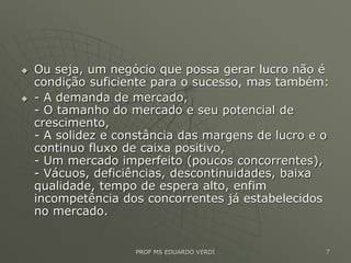  Ou seja, um negócio que possa gerar lucro não é
condição suficiente para o sucesso, mas também:
 - A demanda de mercado,
- O tamanho do mercado e seu potencial de
crescimento,
- A solidez e constância das margens de lucro e o
continuo fluxo de caixa positivo,
- Um mercado imperfeito (poucos concorrentes),
- Vácuos, deficiências, descontinuidades, baixa
qualidade, tempo de espera alto, enfim
incompetência dos concorrentes já estabelecidos
no mercado.
PROF MS EDUARDO VERDI 7
 
