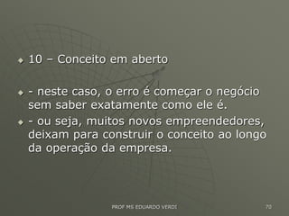  10 – Conceito em aberto
 - neste caso, o erro é começar o negócio
sem saber exatamente como ele é.
 - ou seja, muitos novos empreendedores,
deixam para construir o conceito ao longo
da operação da empresa.
PROF MS EDUARDO VERDI 70
 