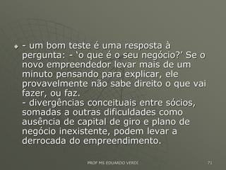  - um bom teste é uma resposta à
pergunta: - ‘o que é o seu negócio?’ Se o
novo empreendedor levar mais de um
minuto pensando para explicar, ele
provavelmente não sabe direito o que vai
fazer, ou faz.
- divergências conceituais entre sócios,
somadas a outras dificuldades como
ausência de capital de giro e plano de
negócio inexistente, podem levar a
derrocada do empreendimento.
PROF MS EDUARDO VERDI 71
 