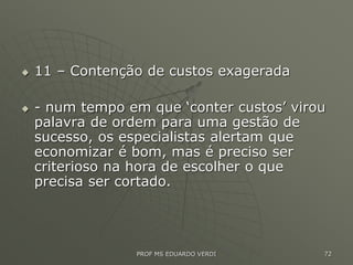  11 – Contenção de custos exagerada
 - num tempo em que ‘conter custos’ virou
palavra de ordem para uma gestão de
sucesso, os especialistas alertam que
economizar é bom, mas é preciso ser
criterioso na hora de escolher o que
precisa ser cortado.
PROF MS EDUARDO VERDI 72
 