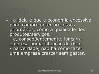 - a idéia é que a economia excessiva
pode comprometer processos
prioritários, como a qualidade dos
produtos/serviços.
- e, conseqüentemente, lançar a
empresa numa situação de risco.
- na verdade, não há como fazer
uma empresa crescer sem gastar.
PROF MS EDUARDO VERDI 73
 