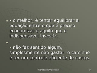  - o melhor, é tentar equilibrar a
equação entre o que é preciso
economizar e aquilo que é
indispensável investir.

- não faz sentido algum,
simplesmente não gastar. o caminho
é ter um controle eficiente de custos.
PROF MS EDUARDO VERDI 74
 