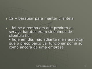  12 – Baratear para manter clientela
 - foi-se o tempo em que produto ou
serviço baratos eram sinônimos de
clientela fiel.
- hoje em dia, não adianta mais acreditar
que o preço baixo vai funcionar por si só
como âncora de uma empresa.
PROF MS EDUARDO VERDI 75
 