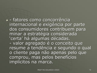  - fatores como concorrência
internacional e exigência por parte
dos consumidores contribuem para
minar a estratégia considerada
‘certa’ há algumas décadas.
- valor agregado é o conceito que
resume a tendência e segundo o qual
o cliente paga não apenas pelo que
comprou, mas pelos benefícios
implícitos na marca.
PROF MS EDUARDO VERDI 76
 