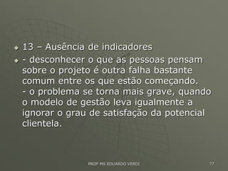 13 – Ausência de indicadores
 - desconhecer o que as pessoas pensam
sobre o projeto é outra falha bastante
comum entre os que estão começando.
- o problema se torna mais grave, quando
o modelo de gestão leva igualmente a
ignorar o grau de satisfação da potencial
clientela.
PROF MS EDUARDO VERDI 77
 