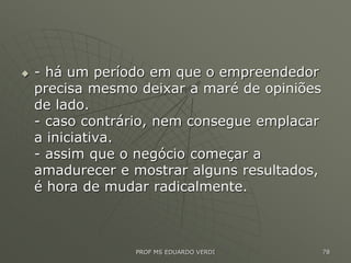  - há um período em que o empreendedor
precisa mesmo deixar a maré de opiniões
de lado.
- caso contrário, nem consegue emplacar
a iniciativa.
- assim que o negócio começar a
amadurecer e mostrar alguns resultados,
é hora de mudar radicalmente.
PROF MS EDUARDO VERDI 78
 