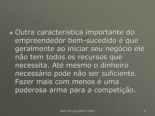  Outra característica importante do
empreendedor bem-sucedido é que
geralmente ao iniciar seu negócio ele
não tem todos os recursos que
necessita. Até mesmo o dinheiro
necessário pode não ser suficiente.
Fazer mais com menos é uma
poderosa arma para a competição.
PROF MS EDUARDO VERDI 8
 
