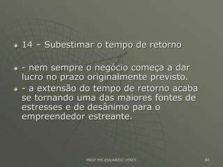  14 – Subestimar o tempo de retorno
 - nem sempre o negócio começa a dar
lucro no prazo originalmente previsto.
 - a extensão do tempo de retorno acaba
se tornando uma das maiores fontes de
estresses e de desânimo para o
empreendedor estreante.
80
PROF MS EDUARDO VERDI
 