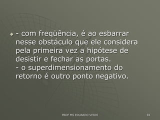  - com freqüência, é ao esbarrar
nesse obstáculo que ele considera
pela primeira vez a hipótese de
desistir e fechar as portas.
- o superdimensionamento do
retorno é outro ponto negativo.
PROF MS EDUARDO VERDI 81
 