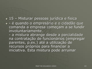  15 – Misturar pessoas jurídica e física
 - é quando o empresário e o cidadão que
comanda a empresa começam a se fundir
involuntariamente.
- a mistura abrange desde a parcialidade
na contratação de funcionários (empregar
parentes, p.ex.) até a utilização de
recursos próprios para financiar a
iniciativa. Esta mistura pode arruinar
PROF MS EDUARDO VERDI 83
 