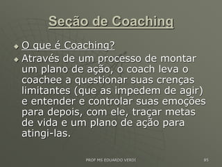 Seção de Coaching
 O que é Coaching?
 Através de um processo de montar
um plano de ação, o coach leva o
coachee a questionar suas crenças
limitantes (que as impedem de agir)
e entender e controlar suas emoções
para depois, com ele, traçar metas
de vida e um plano de ação para
atingi-las.
PROF MS EDUARDO VERDI 85
 