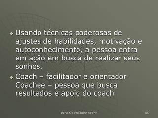  Usando técnicas poderosas de
ajustes de habilidades, motivação e
autoconhecimento, a pessoa entra
em ação em busca de realizar seus
sonhos.
 Coach – facilitador e orientador
Coachee – pessoa que busca
resultados e apoio do coach
PROF MS EDUARDO VERDI 86
 