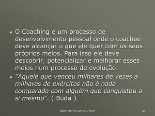  O Coaching é um processo de
desenvolvimento pessoal onde o coachee
deve alcançar o que ele quer com os seus
próprios meios. Para isso ele deve
descobrir, potencializar e melhorar esses
meios num processo de evolução.
 “Aquele que venceu milhares de vezes a
milhares de exércitos não é nada
comparado com alguém que conquistou a
si mesmo”. ( Buda )
PROF MS EDUARDO VERDI 87
 