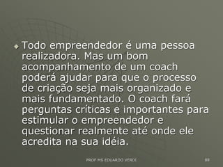  Todo empreendedor é uma pessoa
realizadora. Mas um bom
acompanhamento de um coach
poderá ajudar para que o processo
de criação seja mais organizado e
mais fundamentado. O coach fará
perguntas críticas e importantes para
estimular o empreendedor e
questionar realmente até onde ele
acredita na sua idéia.
PROF MS EDUARDO VERDI 88
 