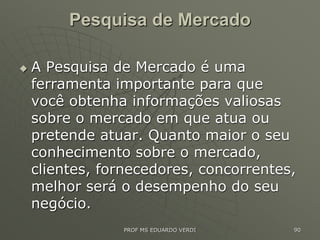 Pesquisa de Mercado
 A Pesquisa de Mercado é uma
ferramenta importante para que
você obtenha informações valiosas
sobre o mercado em que atua ou
pretende atuar. Quanto maior o seu
conhecimento sobre o mercado,
clientes, fornecedores, concorrentes,
melhor será o desempenho do seu
negócio.
PROF MS EDUARDO VERDI 90
 