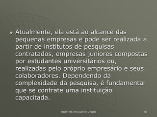  Atualmente, ela está ao alcance das
pequenas empresas e pode ser realizada a
partir de institutos de pesquisas
contratados, empresas juniores compostas
por estudantes universitários ou,
realizadas pelo próprio empresário e seus
colaboradores. Dependendo da
complexidade da pesquisa, é fundamental
que se contrate uma instituição
capacitada.
PROF MS EDUARDO VERDI 91
 