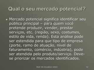 Qual o seu mercado potencial?
 Mercado potencial significa identificar seu
público principal – para quem você
pretende produzir, vender, prestar
serviços, etc. (região, sexo, costumes,
estilo de vida, renda). Esta análise pode
ser estendida para que tipo de empresa
(porte, ramo de atuação, nível de
faturamento, comércio, indústria), pode
ser atendida pelo produto/serviço. Deve-
se priorizar os mercados identificados.
PROF MS EDUARDO VERDI 92
 