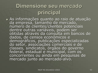 Dimensione seu mercado
principal
 As informações quanto ao raio de atuação
da empresa, tamanho de mercado,
número de clientes/clientes potenciais
dentre outras variáveis, podem ser
obtidas através da consulta em bancos de
dados, de censos econômicos e
demográficos, publicações especializadas
do setor, associações comerciais e de
classes, sindicatos, órgãos do governo
federal, estadual e municipal, com os
concorrentes ou ainda em pesquisas de
mercado junto ao mercado-alvo.
PROF MS EDUARDO VERDI 93
 
