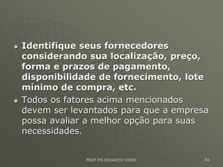  Identifique seus fornecedores
considerando sua localização, preço,
forma e prazos de pagamento,
disponibilidade de fornecimento, lote
mínimo de compra, etc.
 Todos os fatores acima mencionados
devem ser levantados para que a empresa
possa avaliar a melhor opção para suas
necessidades.
PROF MS EDUARDO VERDI 94
 