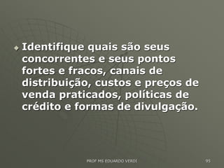  Identifique quais são seus
concorrentes e seus pontos
fortes e fracos, canais de
distribuição, custos e preços de
venda praticados, políticas de
crédito e formas de divulgação.
PROF MS EDUARDO VERDI 95
 