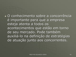  O conhecimento sobre a concorrência
é importante para que a empresa
esteja atenta a todos os
acontecimentos que estão em torno
de seu mercado. Pode também
auxiliá-lo na definição de estratégias
de atuação junto aos concorrentes.
PROF MS EDUARDO VERDI 96
 
