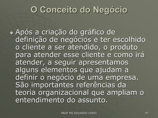 O Conceito do Negócio
 Após a criação do gráfico de
definição de negócios e ter escolhido
o cliente a ser atendido, o produto
para atender esse cliente e como irá
atender, a seguir apresentamos
alguns elementos que ajudam a
definir o negócio de uma empresa.
São importantes referências da
teoria organizacional que ampliam o
entendimento do assunto.
PROF MS EDUARDO VERDI 97
 