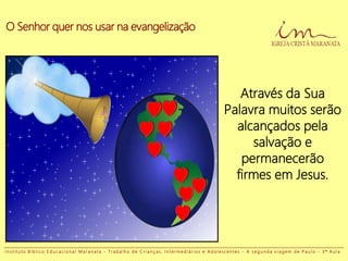 O Senhor quer nos usar na evangelização
Através da Sua
Palavra muitos serão
alcançados pela
salvação e
permanecerão
firmes em Jesus.
I n s t i t u t o B í b l i c o E d u c a c i o n a l M a r a n a t a - T r a b a l h o d e C r i a n ç a s , I n t e r m e d i á r i o s e A d o l e s c e n t e s - A s e g u n d a v i a g e m d e P a u l o - 3 ª A u l a
 