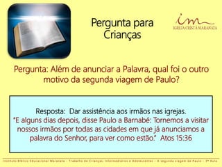 Pergunta para
Crianças
Pergunta: Além de anunciar a Palavra, qual foi o outro
motivo da segunda viagem de Paulo?
Resposta: Dar assistência aos irmãos nas igrejas.
“E alguns dias depois, disse Paulo a Barnabé: Tornemos a visitar
nossos irmãos por todas as cidades em que já anunciamos a
palavra do Senhor, para ver como estão.” Atos 15:36
I n s t i t u t o B í b l i c o E d u c a c i o n a l M a r a n a t a - T r a b a l h o d e C r i a n ç a s , I n t e r m e d i á r i o s e A d o l e s c e n t e s - A s e g u n d a v i a g e m d e P a u l o - 3 ª A u l a
 