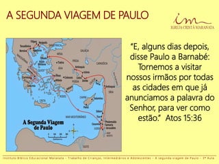 A SEGUNDA VIAGEM DE PAULO
“E, alguns dias depois,
disse Paulo a Barnabé:
Tornemos a visitar
nossos irmãos por todas
as cidades em que já
anunciamos a palavra do
Senhor, para ver como
estão.” Atos 15:36
I n s t i t u t o B í b l i c o E d u c a c i o n a l M a r a n a t a - T r a b a l h o d e C r i a n ç a s , I n t e r m e d i á r i o s e A d o l e s c e n t e s - A s e g u n d a v i a g e m d e P a u l o - 3 ª A u l a
 