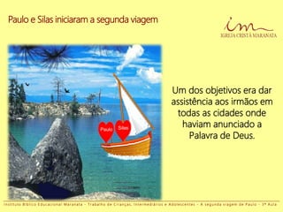 Paulo e Silas iniciaram a segunda viagem
Paulo Silas
Um dos objetivos era dar
assistência aos irmãos em
todas as cidades onde
haviam anunciado a
Palavra de Deus.
I n s t i t u t o B í b l i c o E d u c a c i o n a l M a r a n a t a - T r a b a l h o d e C r i a n ç a s , I n t e r m e d i á r i o s e A d o l e s c e n t e s - A s e g u n d a v i a g e m d e P a u l o - 3 ª A u l a
 