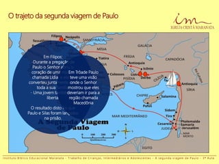 O trajeto da segunda viagem de Paulo
Em Filipos:
-Durante a pregação de
Paulo o Senhor abriu o
coração de uma mulher
chamada Lídia e ela se
converteu juntamente com
toda a sua família;
- Uma jovem também foi
liberta.
O resultado disto foi que
Paulo e Silas foram lançados
na prisão.
Em Trôade Paulo
teve uma visão
onde o Senhor
mostrou que eles
deveriam ir para a
região chamada
Macedônia
I n s t i t u t o B í b l i c o E d u c a c i o n a l M a r a n a t a - T r a b a l h o d e C r i a n ç a s , I n t e r m e d i á r i o s e A d o l e s c e n t e s - A s e g u n d a v i a g e m d e P a u l o - 3 ª A u l a
 