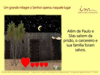 Um grande milagre o Senhor operou naquele lugar
Além de Paulo e
Silas saírem da
prisão, o carcereiro e
sua família foram
salvos.
I n s t i t u t o B í b l i c o E d u c a c i o n a l M a r a n a t a - T r a b a l h o d e C r i a n ç a s , I n t e r m e d i á r i o s e A d o l e s c e n t e s - A s e g u n d a v i a g e m d e P a u l o - 3 ª A u l a
 