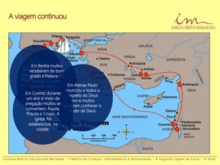 Em Tessalônica
eles pregaram a
Palavra e muitos
creram no Senhor.
Em Beréia muitos
receberam de bom
grado a Palavra do
Senhor e houve
salvação de muitas
mulheres
importantes da
cidade.
Em Atenas Paulo
anunciou a todos a
respeito do Deus
vivo e muitos
puderam conhecer o
poder de Deus.
Em Corinto durante
um ano e meio de
pregação muitos se
convertem: Áquila,
Priscila e Crispo. A
igreja foi
estabelecida na
cidade.
A viagem continuou
I n s t i t u t o B í b l i c o E d u c a c i o n a l M a r a n a t a - T r a b a l h o d e C r i a n ç a s , I n t e r m e d i á r i o s e A d o l e s c e n t e s - A s e g u n d a v i a g e m d e P a u l o - 3 ª A u l a
 