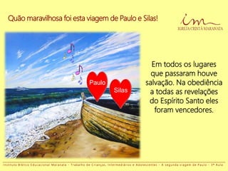 Quão maravilhosa foi esta viagem de Paulo e Silas!
Em todos os lugares
que passaram houve
salvação. Na obediência
a todas as revelações
do Espírito Santo eles
foram vencedores.
Paulo
Silas
I n s t i t u t o B í b l i c o E d u c a c i o n a l M a r a n a t a - T r a b a l h o d e C r i a n ç a s , I n t e r m e d i á r i o s e A d o l e s c e n t e s - A s e g u n d a v i a g e m d e P a u l o - 3 ª A u l a
 