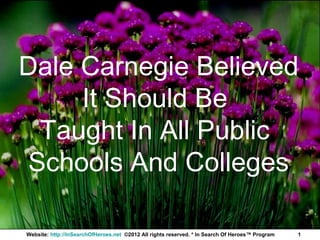 Dale Carnegie Believed
     It Should Be
  Taught In All Public
 Schools And Colleges

Website: http://InSearchOfHeroes.net ©2012 All rights reserved. * In Search Of Heroes™ Program   1
 