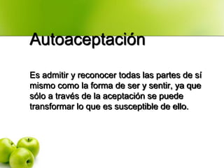 Autoaceptación
Es admitir y reconocer todas las partes de sí
mismo como la forma de ser y sentir, ya que
sólo a través de la aceptación se puede
transformar lo que es susceptible de ello.
 