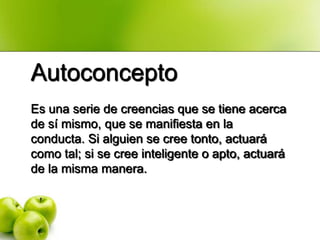 Autoconcepto
Es una serie de creencias que se tiene acerca
de sí mismo, que se manifiesta en la
conducta. Si alguien se cree tonto, actuará
como tal; si se cree inteligente o apto, actuará
de la misma manera.
 