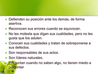   Defienden su posición ante los demás, de forma
    asertiva.
   Reconocen sus errores cuando se equivocan.
   No les molesta que digan sus cualidades, pero no les
    gusta que los adulen.
   Conocen sus cualidades y tratan de sobreponerse a
    sus defectos.
   Son responsables de sus actos.
   Son líderes naturales.
   Preguntan cuando no saben algo, no tienen miedo a
    preguntar
 