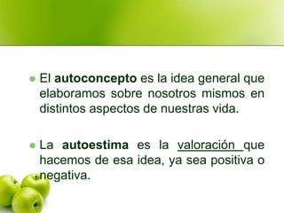    El autoconcepto es la idea general que
    elaboramos sobre nosotros mismos en
    distintos aspectos de nuestras vida.

   La autoestima es la valoración que
    hacemos de esa idea, ya sea positiva o
    negativa.
 