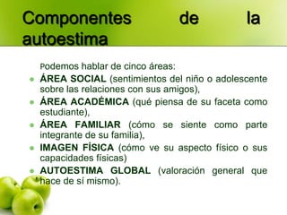 Componentes                          de        la
autoestima
    Podemos hablar de cinco áreas:
   ÁREA SOCIAL (sentimientos del niño o adolescente
    sobre las relaciones con sus amigos),
   ÁREA ACADÉMICA (qué piensa de su faceta como
    estudiante),
   ÁREA FAMILIAR (cómo se siente como parte
    integrante de su familia),
   IMAGEN FÍSICA (cómo ve su aspecto físico o sus
    capacidades físicas)
   AUTOESTIMA GLOBAL (valoración general que
    hace de sí mismo).
 