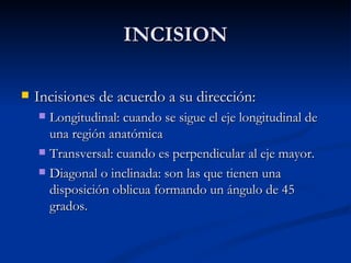 INCISION Incisiones de acuerdo a su dirección: Longitudinal: cuando se sigue el eje longitudinal de una región anatómica  Transversal: cuando es perpendicular al eje mayor. Diagonal o inclinada: son las que tienen una disposición oblicua formando un ángulo de 45 grados. 