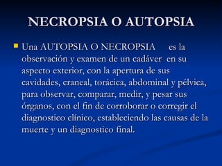 NECROPSIA O AUTOPSIA Una AUTOPSIA O NECROPSIA  es la observación y examen de un cadáver  en su aspecto exterior, con la apertura de sus cavidades, craneal, torácica, abdominal y pélvica, para observar, comparar, medir, y pesar sus órganos, con el fin de corroborar o corregir el diagnostico clínico, estableciendo las causas de la muerte y un diagnostico final. 