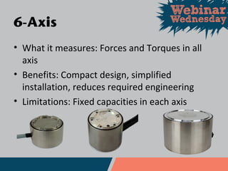 • What it measures: Forces and Torques in all
axis
• Benefits: Compact design, simplified
installation, reduces required engineering
• Limitations: Fixed capacities in each axis
6-Axis
 