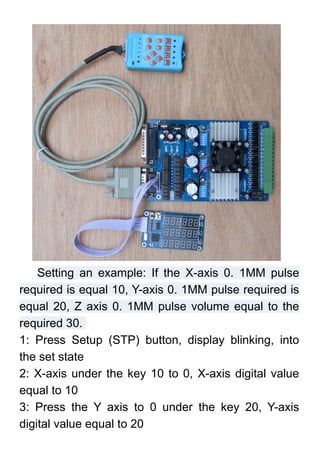 Setting an example: If the X-axis 0. 1MM pulse
required is equal 10, Y-axis 0. 1MM pulse required is
equal 20, Z axis 0. 1MM pulse volume equal to the
required 30.
1: Press Setup (STP) button, display blinking, into
the set state
2: X-axis under the key 10 to 0, X-axis digital value
equal to 10
3: Press the Y axis to 0 under the key 20, Y-axis
digital value equal to 20
 