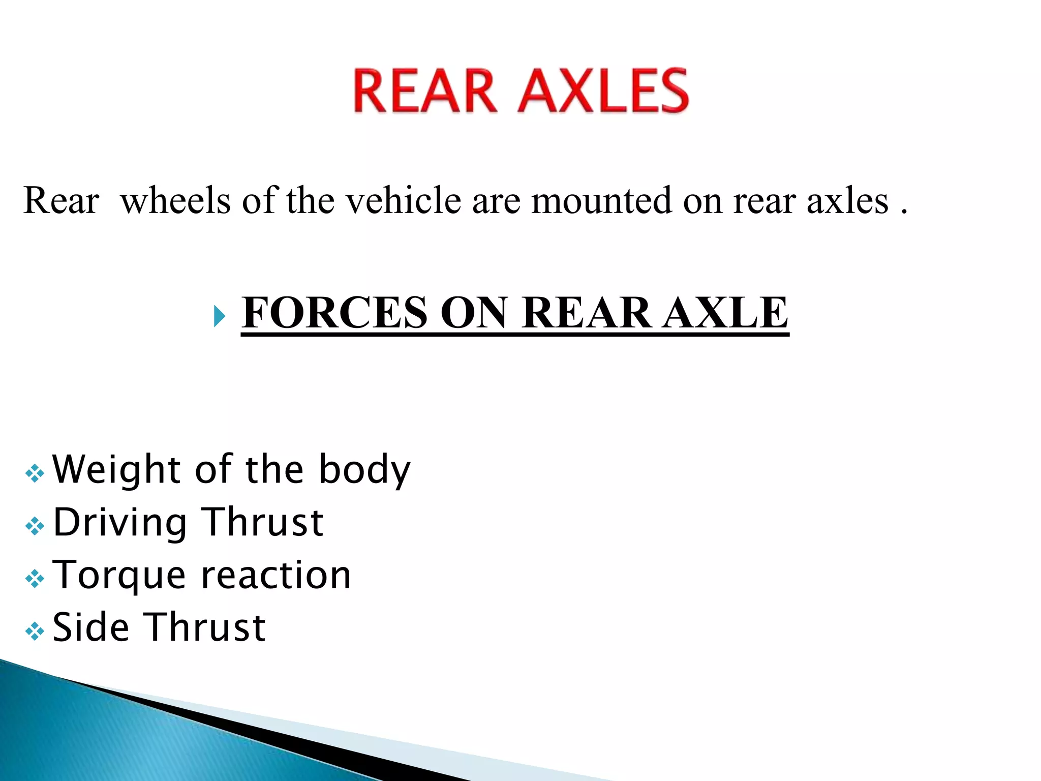 Rear wheels of the vehicle are mounted on rear axles .
 FORCES ON REAR AXLE
 Weight of the body
 Driving Thrust
 Torque reaction
 Side Thrust
 