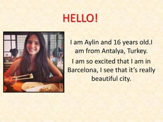 HELLO!
I am Aylin and 16 years old.I
am from Antalya, Turkey.
I am so excited that I am in
Barcelona, I see that it’s really
beautiful city.

 