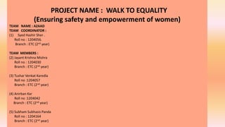 PROJECT NAME : WALK TO EQUALITY
(Ensuring safety and empowerment of women)
TEAM NAME : AZAAD
TEAM COORDINATOR :
(1) Syed Hashir Sher .
Roll no : 1204056.
Branch : ETC (2nd year)
TEAM MEMBERS :
(2) Jayant Krishna Mishra
Roll no : 1204030
Branch : ETC (2nd year)
(3) Tushar Venkat Karedla
Roll no :1204057
Branch : ETC (2nd year)
(4) Anirban Kar
Roll no :1204042
Branch : ETC (2nd year)
(5) Subham Subhasis Panda
Roll no : 1204164
Branch : ETC (2nd year)
 
